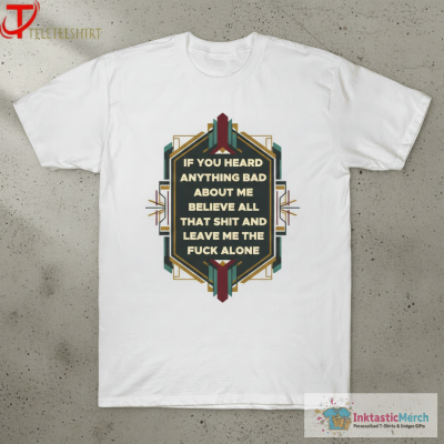 If You Heard Anything Bad About Me Believe All That Shit And Leave Me The Fuck Alone T-shirts