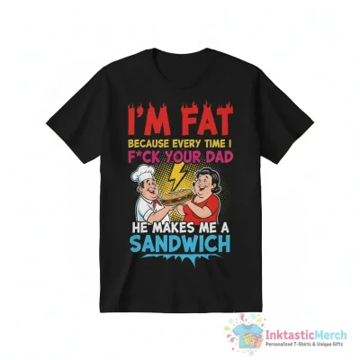 I’m fat because every time I fuck your Dad he makes me a sandwich funny shirt - High Quality Printed T-Shirt